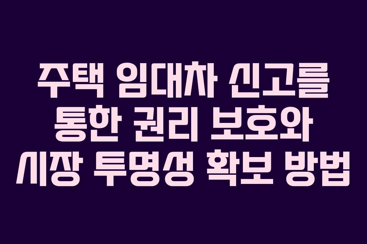주택 임대차 신고를 통한 권리 보호와 시장 투명성 확보 방법