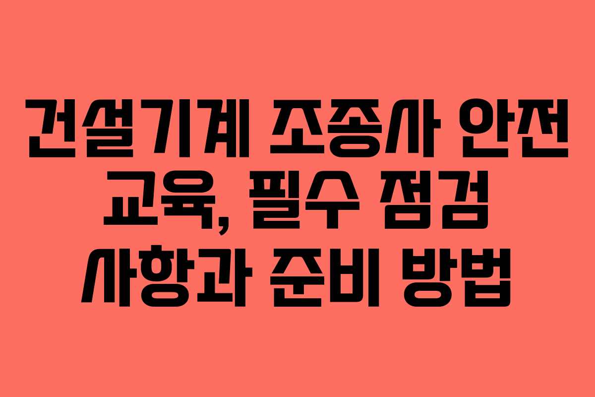 건설기계 조종사 안전 교육, 필수 점검 사항과 준비 방법