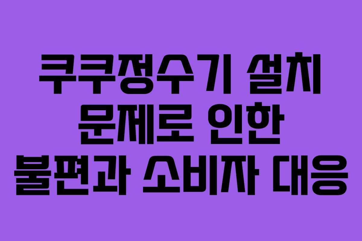 쿠쿠정수기 설치 문제로 인한 불편과 소비자 대응
