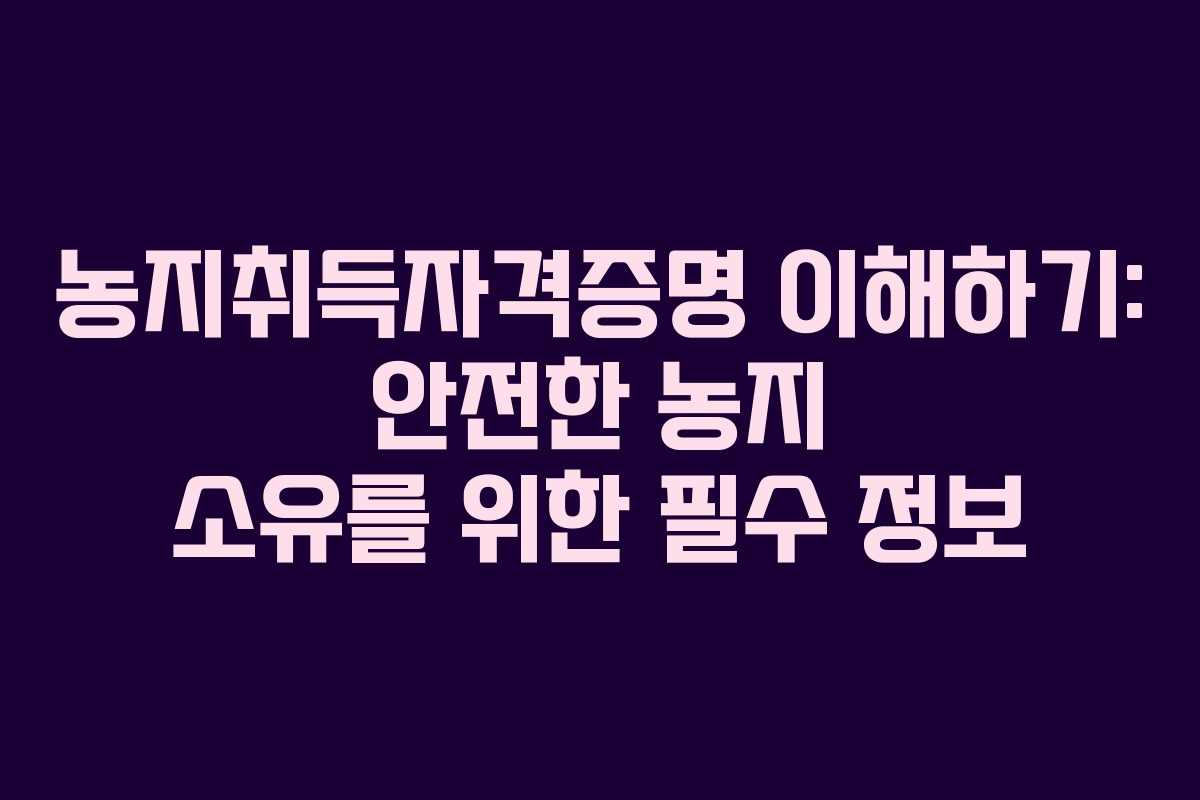 농지취득자격증명 이해하기: 안전한 농지 소유를 위한 필수 정보