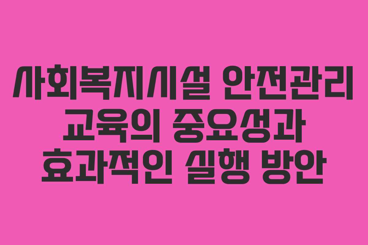 사회복지시설 안전관리 교육의 중요성과 효과적인 실행 방안