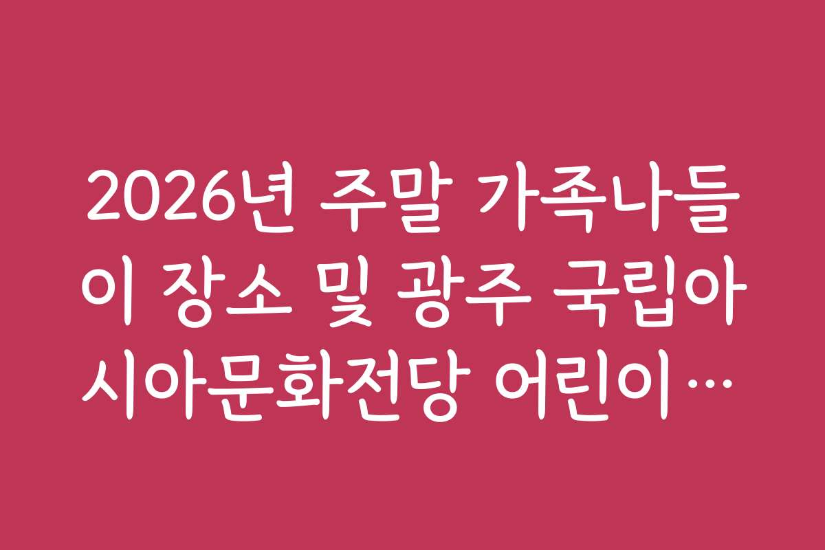 2026년 주말 가족나들이 장소 및 광주 국립아시아문화전당 어린이문화원 활용