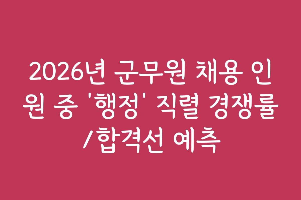 2026년 군무원 채용 인원 중 ‘행정’ 직렬 경쟁률/합격선 예측