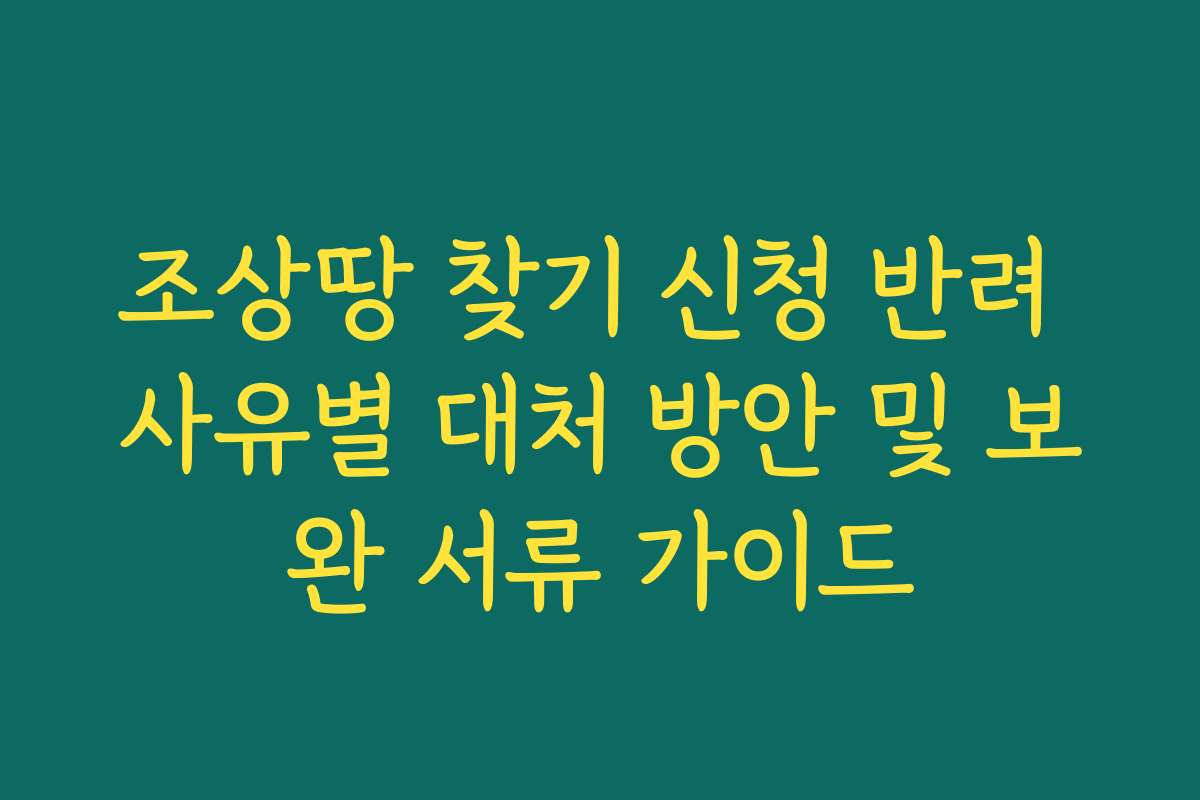 조상땅 찾기 신청 반려 사유별 대처 방안 및 보완 서류 가이드