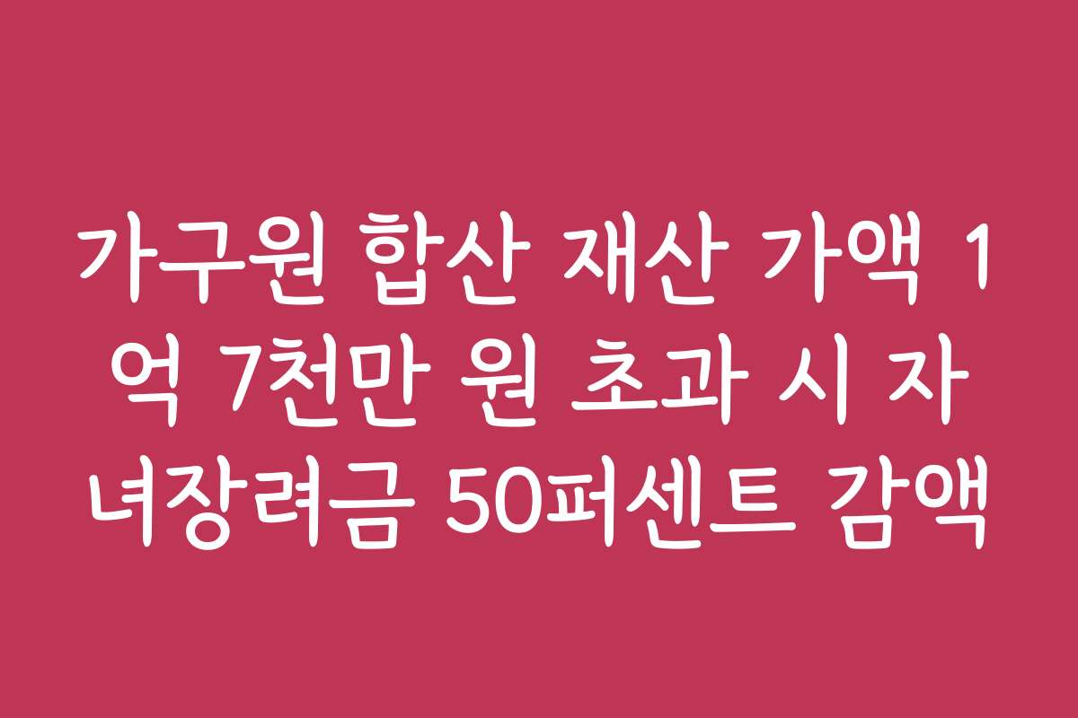 가구원 합산 재산 가액 1억 7천만 원 초과 시 자녀장려금 50퍼센트 감액