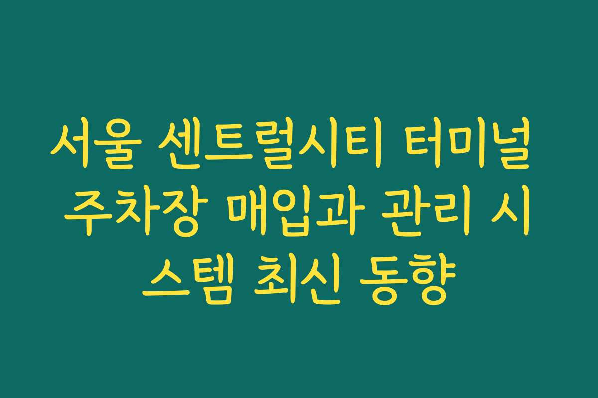 서울 센트럴시티 터미널 주차장 매입과 관리 시스템 최신 동향