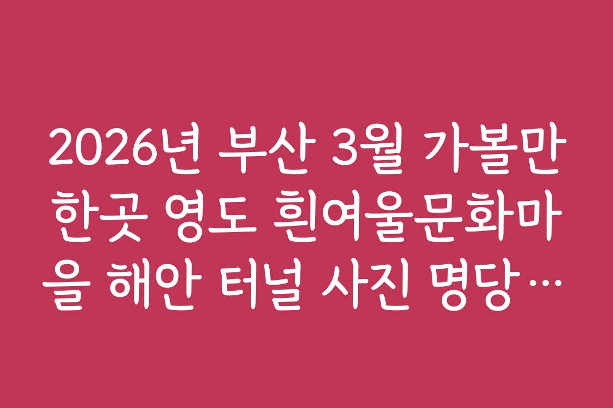 2026년 부산 3월 가볼만한곳 영도 흰여울문화마을 해안 터널 사진 명당 가이드