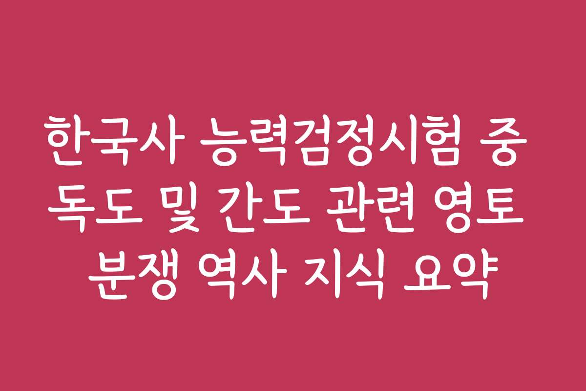 한국사 능력검정시험 중 독도 및 간도 관련 영토 분쟁 역사 지식 요약