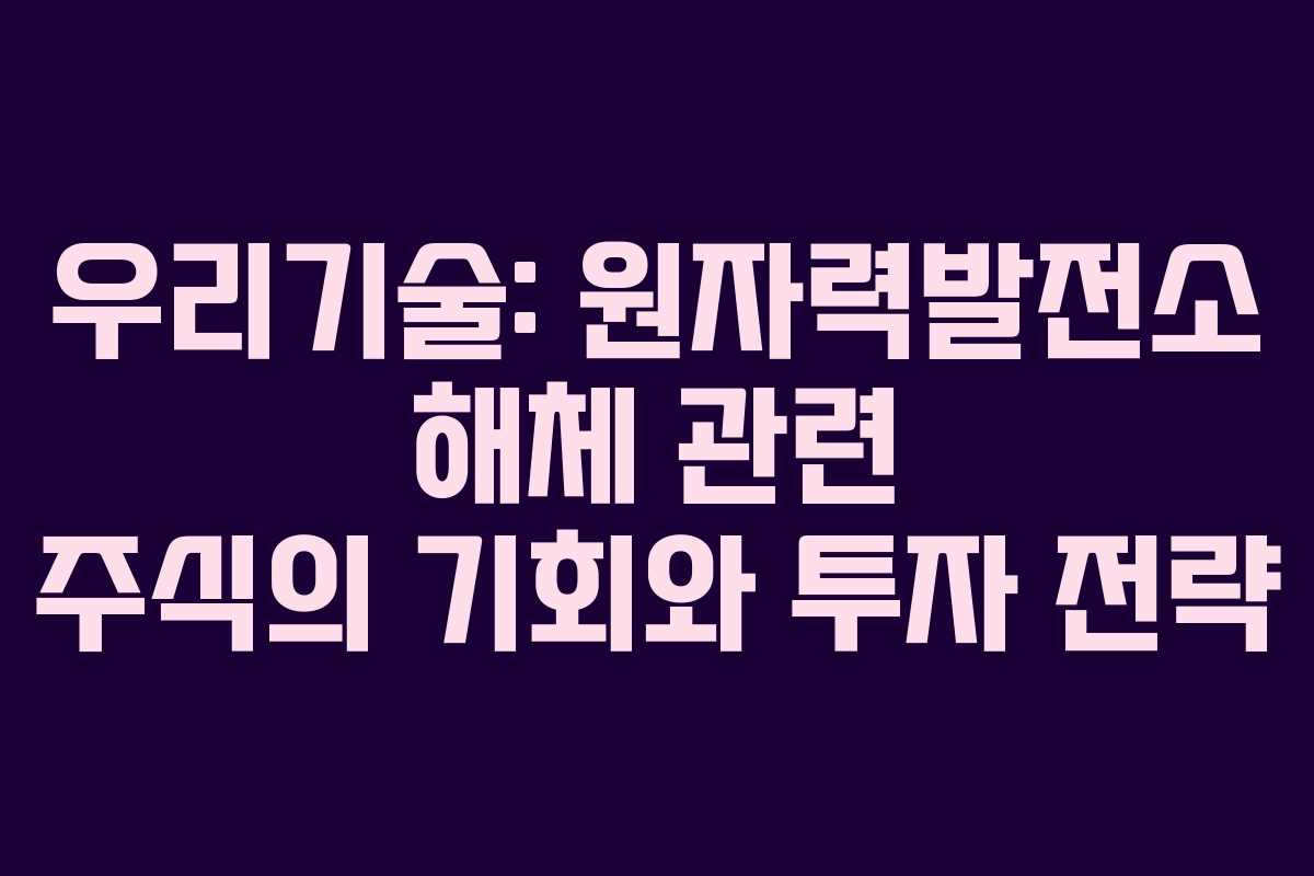 우리기술: 원자력발전소 해체 관련 주식의 기회와 투자 전략