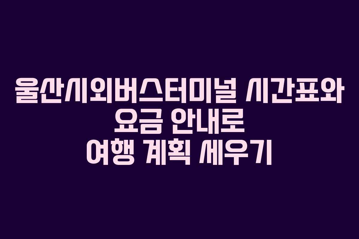 울산시외버스터미널 시간표와 요금 안내로 여행 계획 세우기