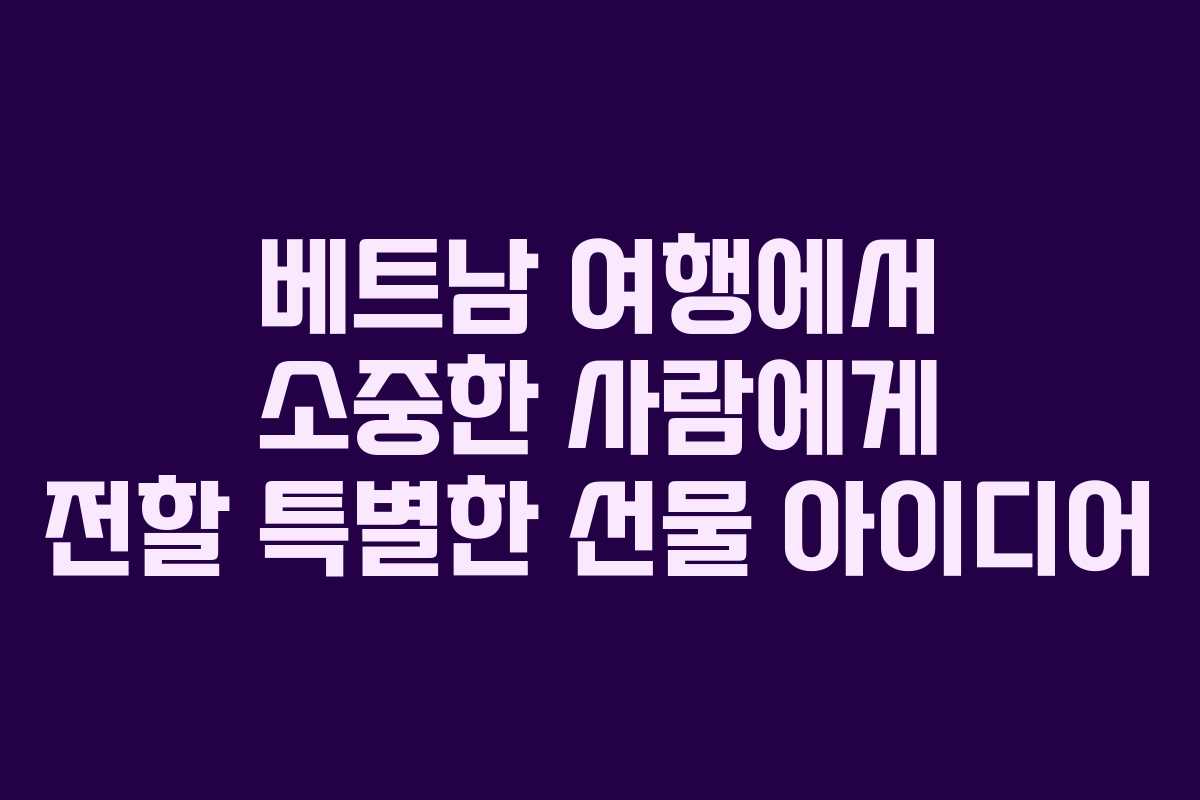베트남 여행에서 소중한 사람에게 전할 특별한 선물 아이디어