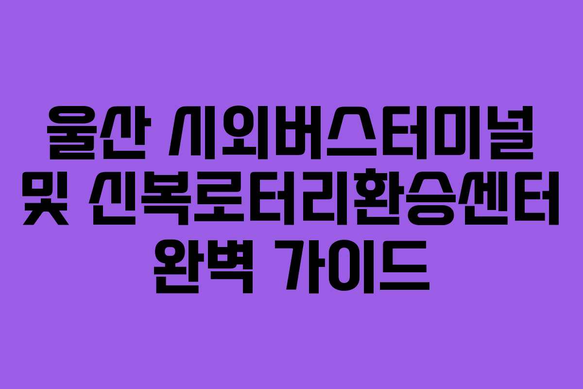 울산 시외버스터미널 및 신복로터리환승센터 완벽 가이드