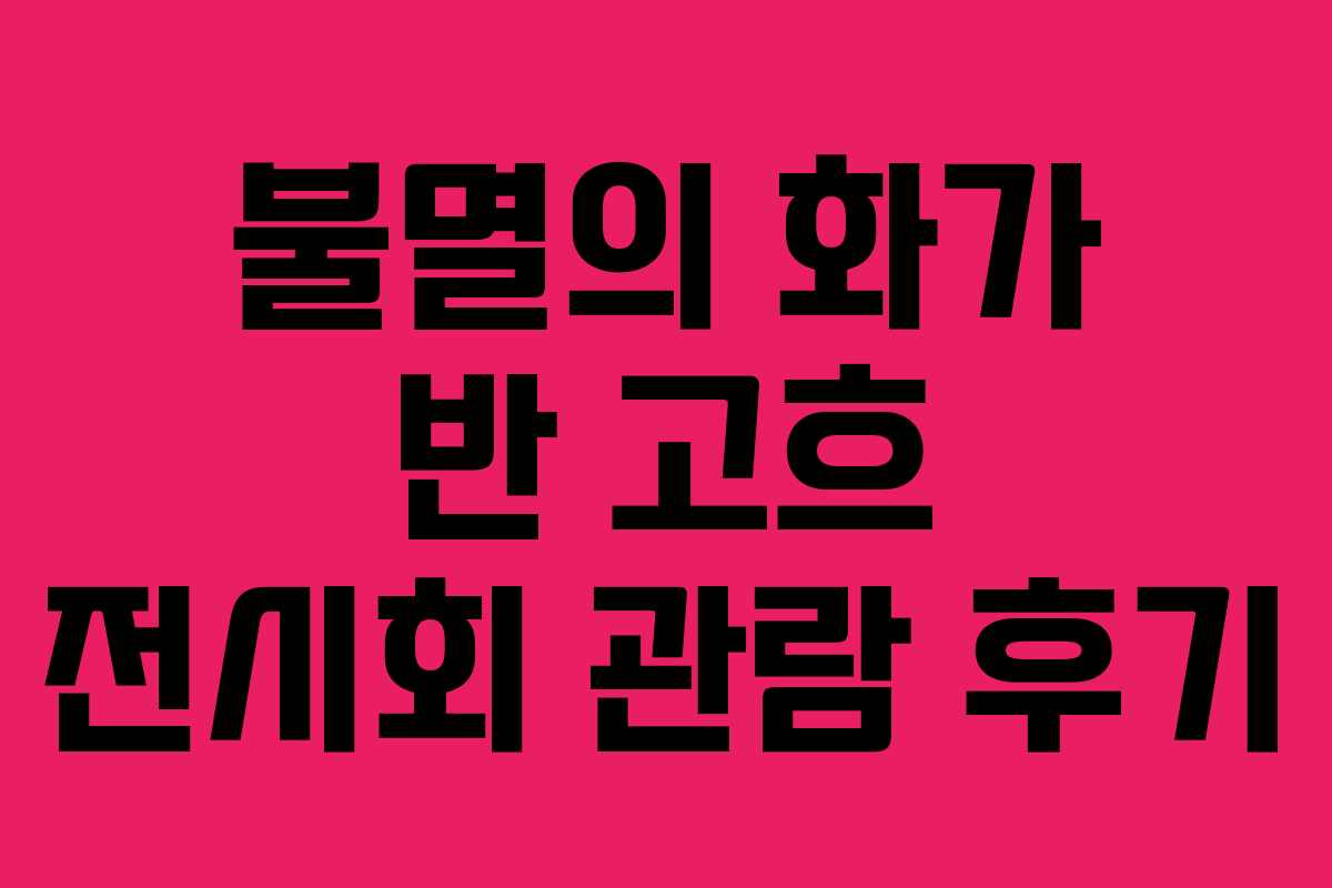 불멸의 화가 반 고흐 전시회 관람 후기