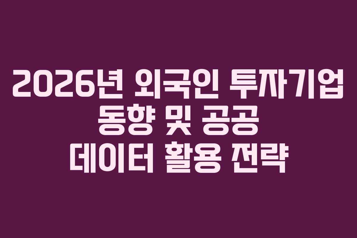 2026년 외국인 투자기업 동향 및 공공 데이터 활용 전략