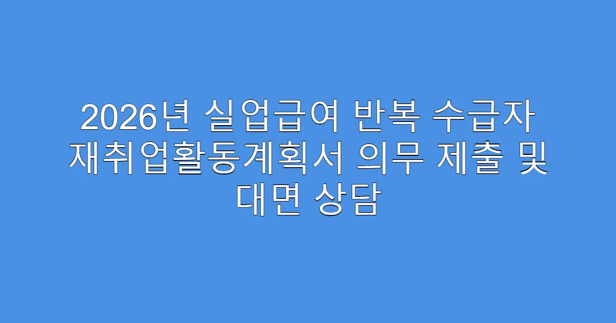 2026년 실업급여 반복 수급자 재취업활동계획서 의무 제출 및 대면 상담