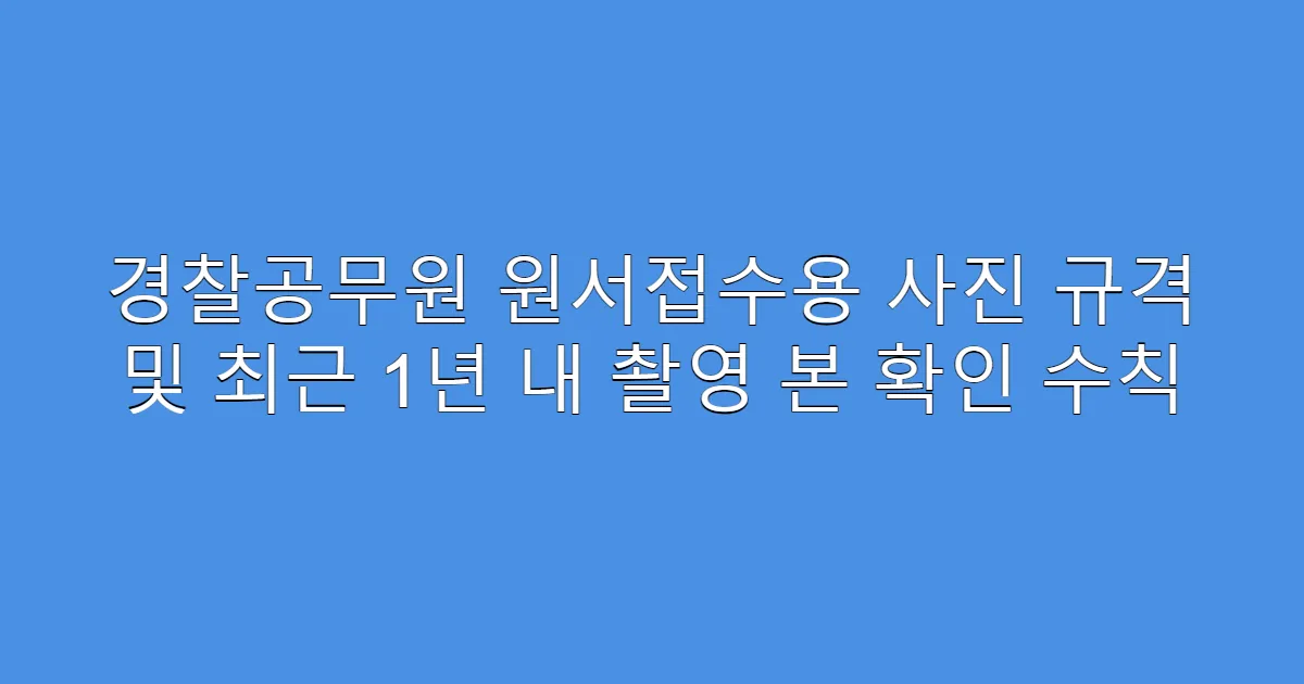 경찰공무원 원서접수용 사진 규격 및 최근 1년 내 촬영 본 확인 수칙