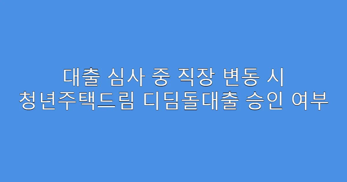 대출 심사 중 직장 변동 시 청년주택드림 디딤돌대출 승인 여부