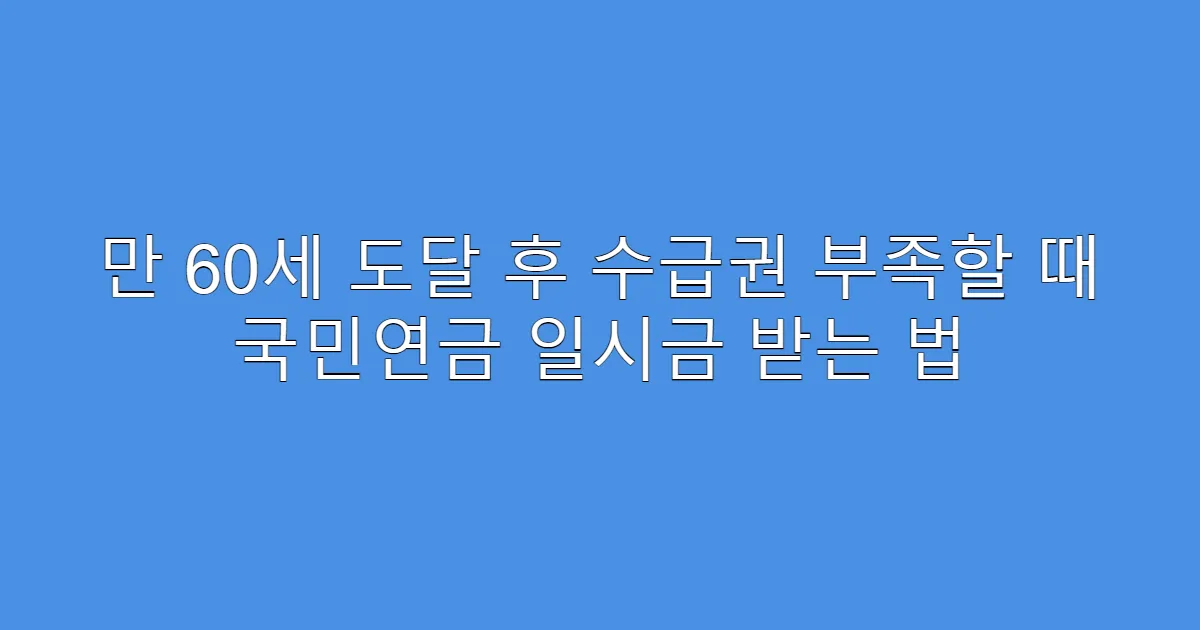 만 60세 도달 후 수급권 부족할 때 국민연금 일시금 받는 법