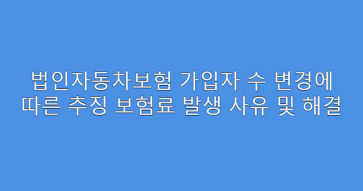 법인자동차보험 가입자 수 변경에 따른 추징 보험료 발생 사유 및 해결