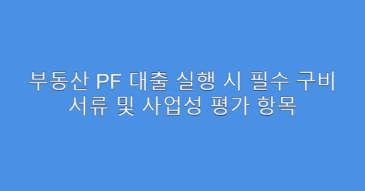 부동산 PF 대출 실행 시 필수 구비 서류 및 사업성 평가 항목