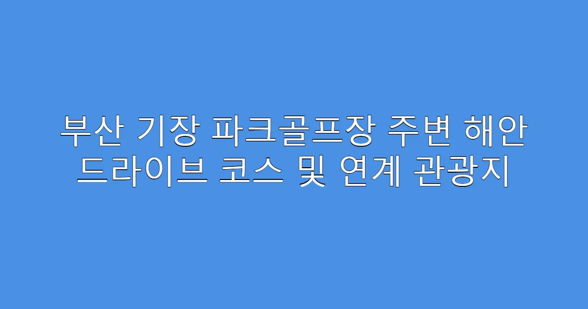 부산 기장 파크골프장 주변 해안 드라이브 코스 및 연계 관광지