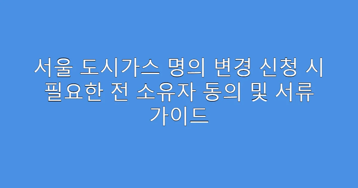 서울 도시가스 명의 변경 신청 시 필요한 전 소유자 동의 및 서류 가이드