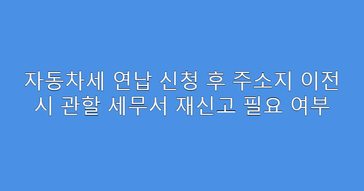 자동차세 연납 신청 후 주소지 이전 시 관할 세무서 재신고 필요 여부