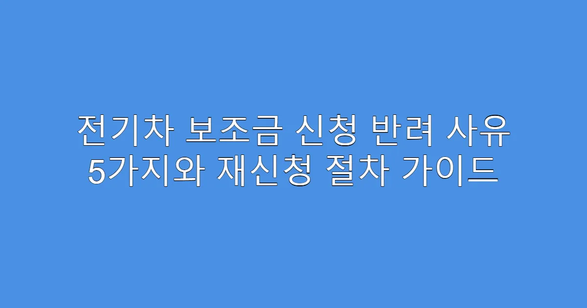 전기차 보조금 신청 반려 사유 5가지와 재신청 절차 가이드