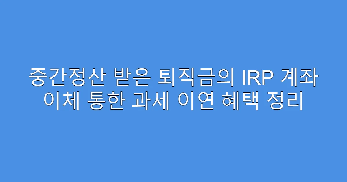 중간정산 받은 퇴직금의 IRP 계좌 이체 통한 과세 이연 혜택 정리