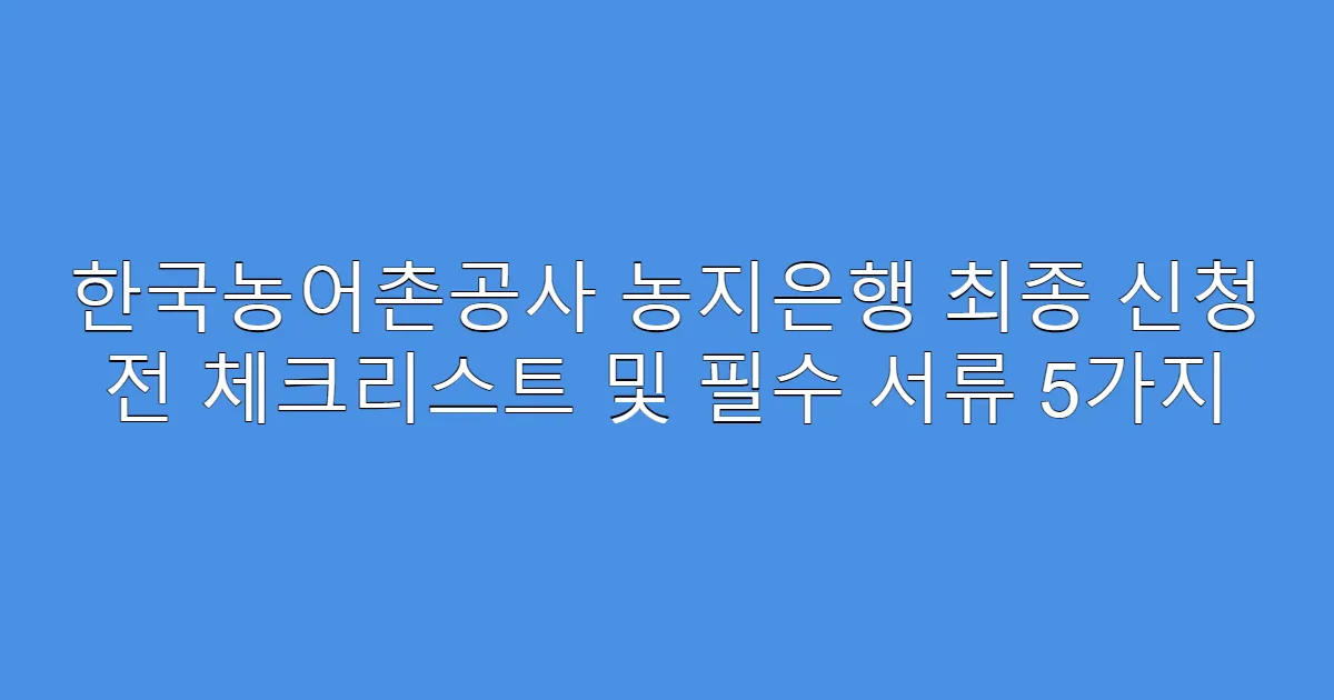 한국농어촌공사 농지은행 최종 신청 전 체크리스트 및 필수 서류 5가지