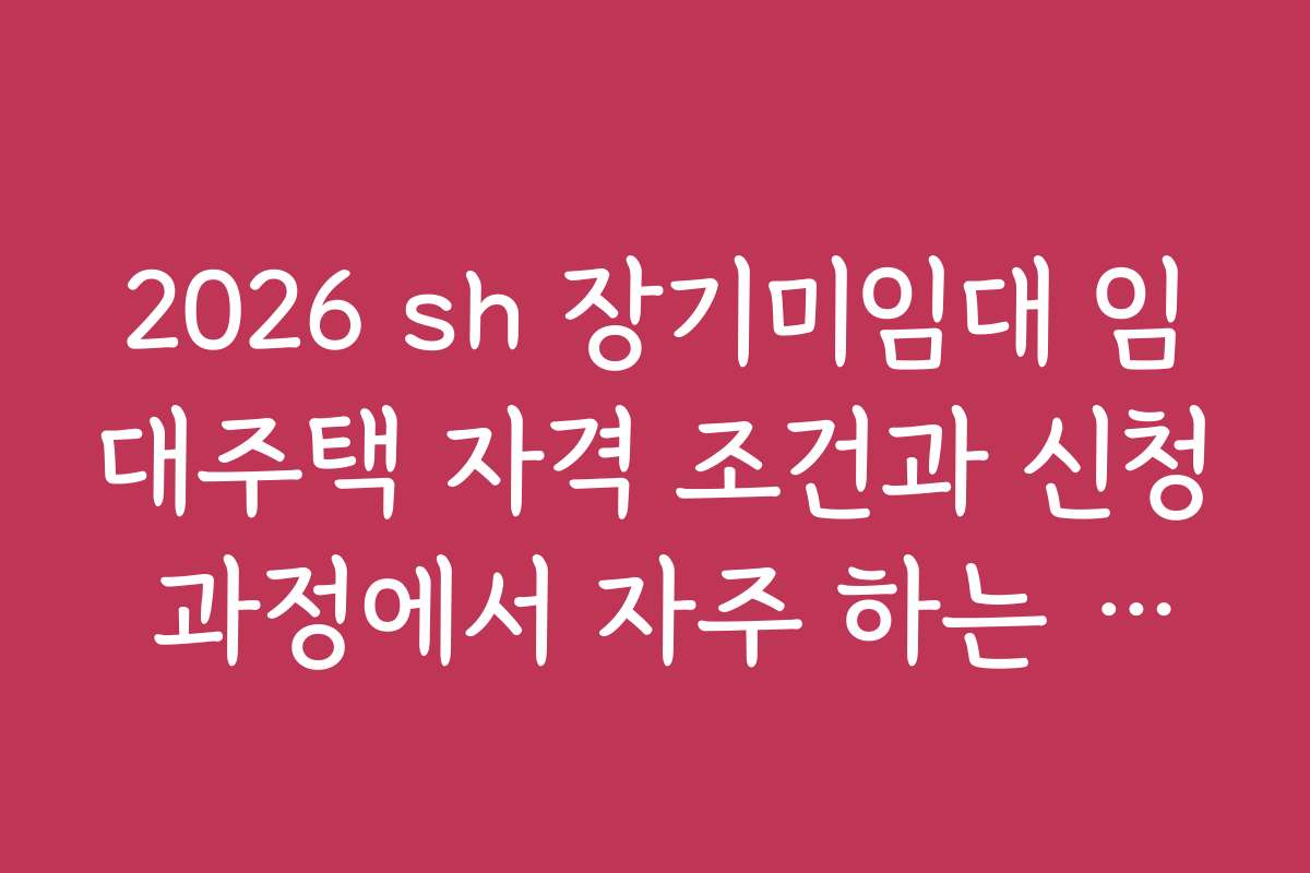 2026 sh 장기미임대 임대주택 자격 조건과 신청 과정에서 자주 하는 실수들을 알려드립니다