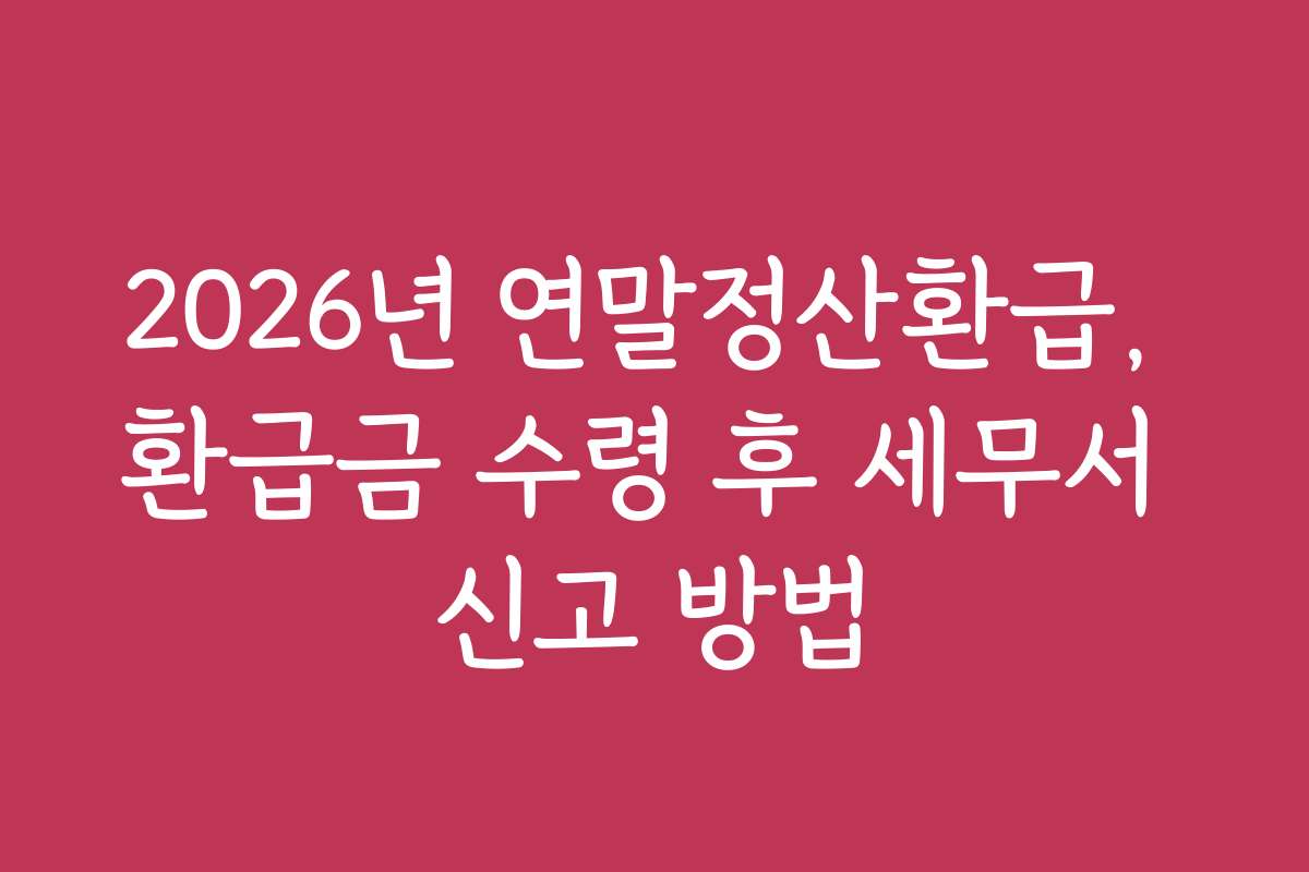 2026년 연말정산환급, 환급금 수령 후 세무서 신고 방법