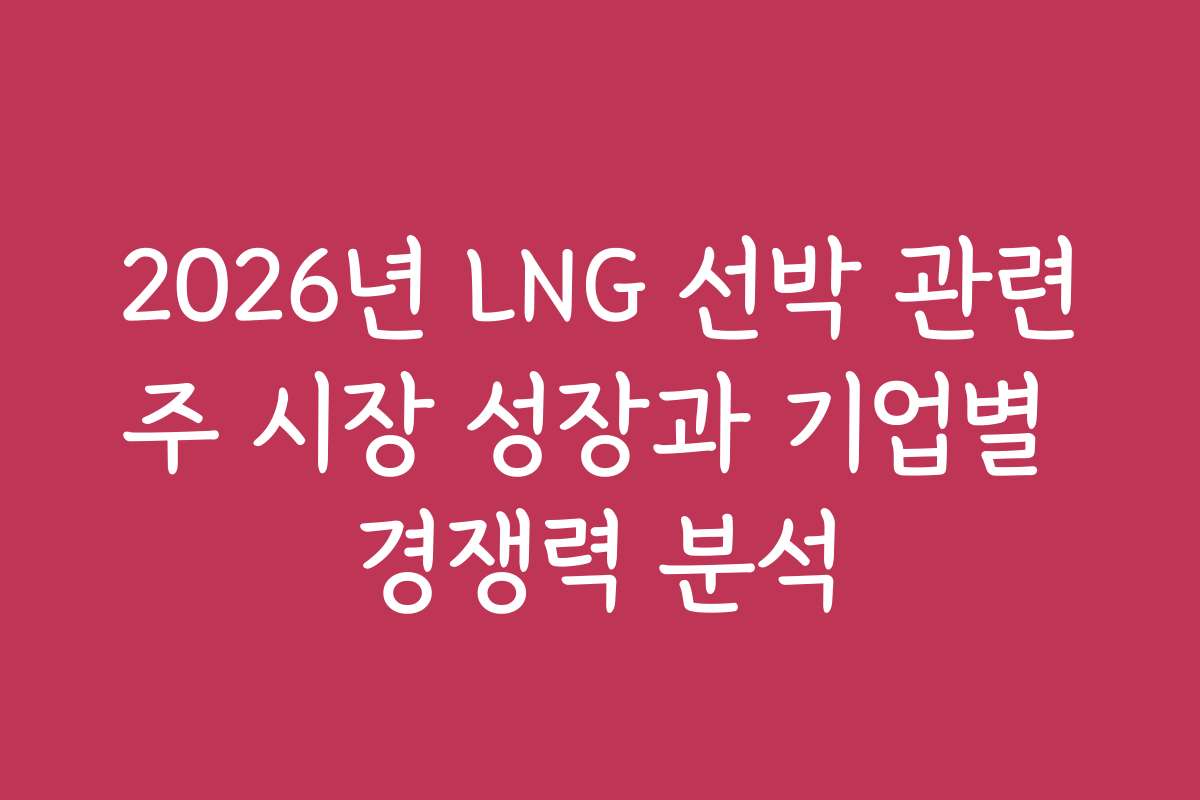 2026년 LNG 선박 관련주 시장 성장과 기업별 경쟁력 분석