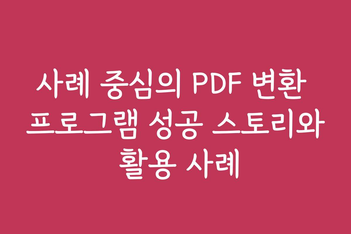 사례 중심의 PDF 변환 프로그램 성공 스토리와 활용 사례