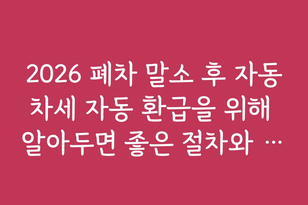 2026 폐차 말소 후 자동차세 자동 환급을 위해 알아두면 좋은 절차와 기간 정보
