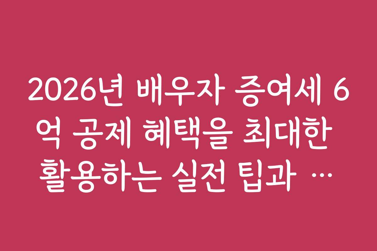 2026년 배우자 증여세 6억 공제 혜택을 최대한 활용하는 실전 팁과 노하우