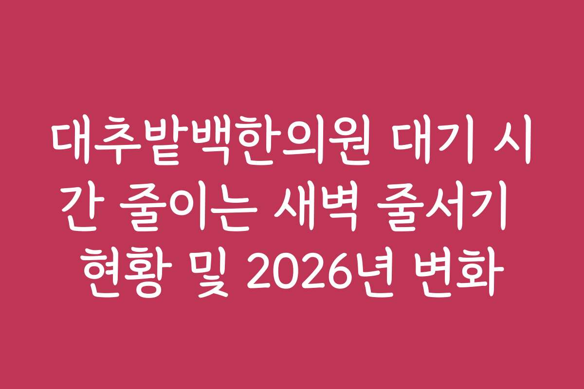 대추밭백한의원 대기 시간 줄이는 새벽 줄서기 현황 및 2026년 변화