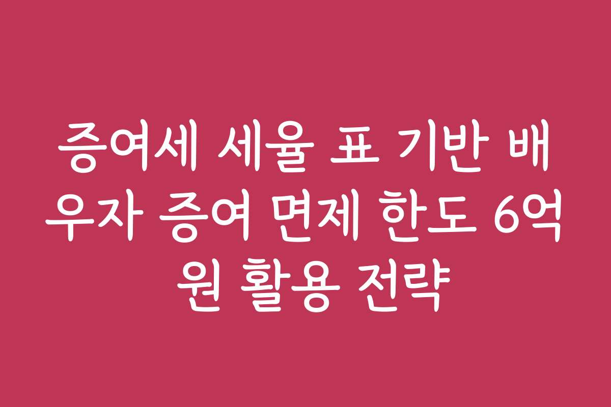 증여세 세율 표 기반 배우자 증여 면제 한도 6억 원 활용 전략