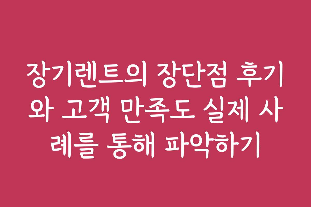 장기렌트의 장단점 후기와 고객 만족도 실제 사례를 통해 파악하기