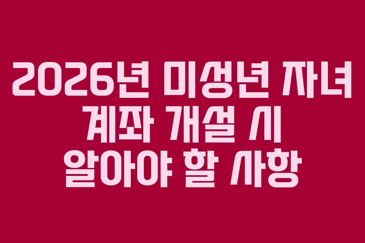 2026년 미성년 자녀 계좌 개설 시 알아야 할 사항