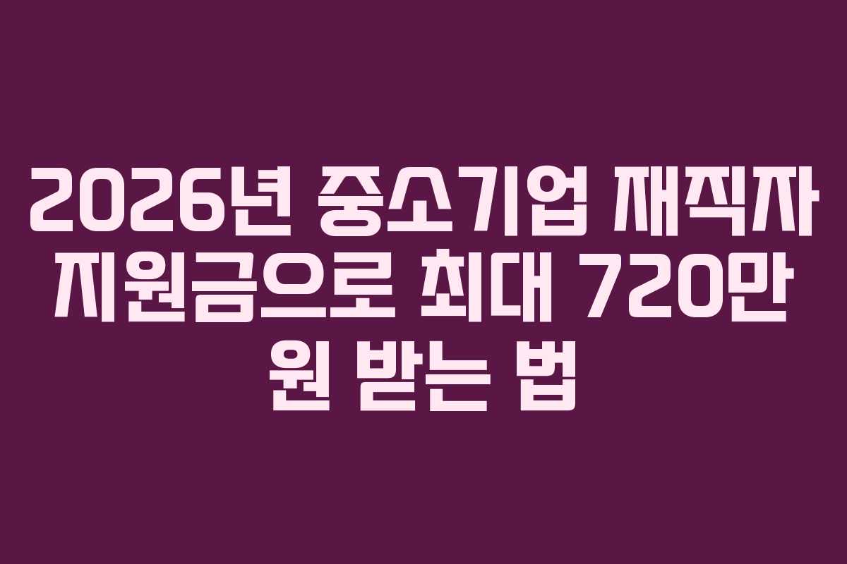 2026년 중소기업 재직자 지원금으로 최대 720만 원 받는 법