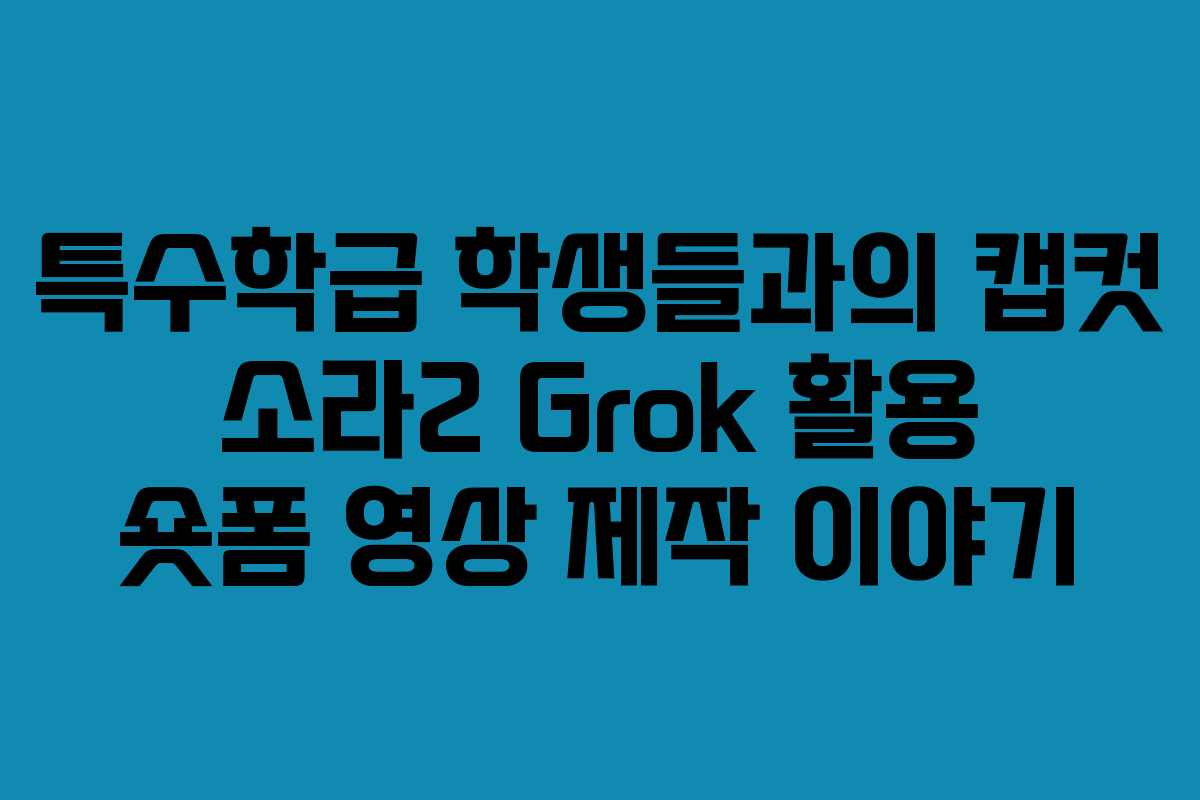 특수학급 학생들과의 캡컷 소라2 Grok 활용 숏폼 영상 제작 이야기
