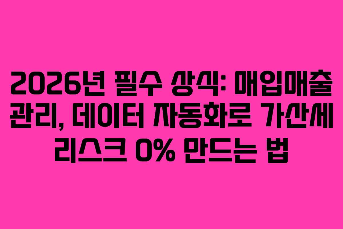 2026년 필수 상식: 매입매출 관리, 데이터 자동화로 가산세 리스크 0% 만드는 법