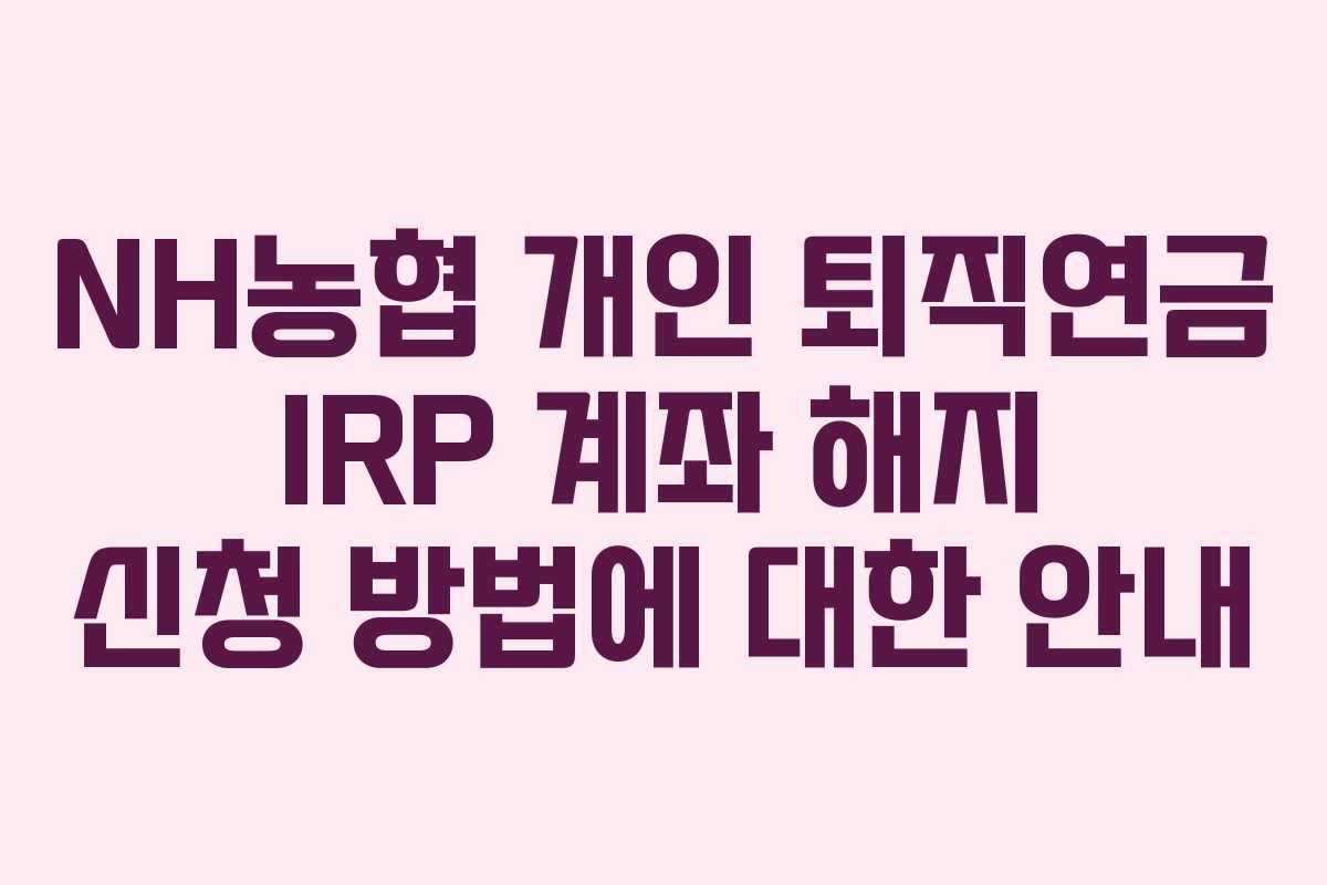 NH농협 개인 퇴직연금 IRP 계좌 해지 신청 방법에 대한 안내