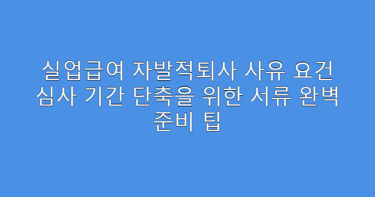실업급여 자발적퇴사 사유 요건 심사 기간 단축을 위한 서류 완벽 준비 팁