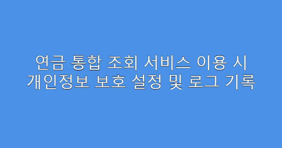 연금 통합 조회 서비스 이용 시 개인정보 보호 설정 및 로그 기록