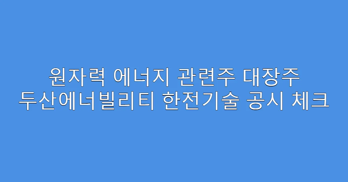 원자력 에너지 관련주 대장주 두산에너빌리티 한전기술 공시 체크