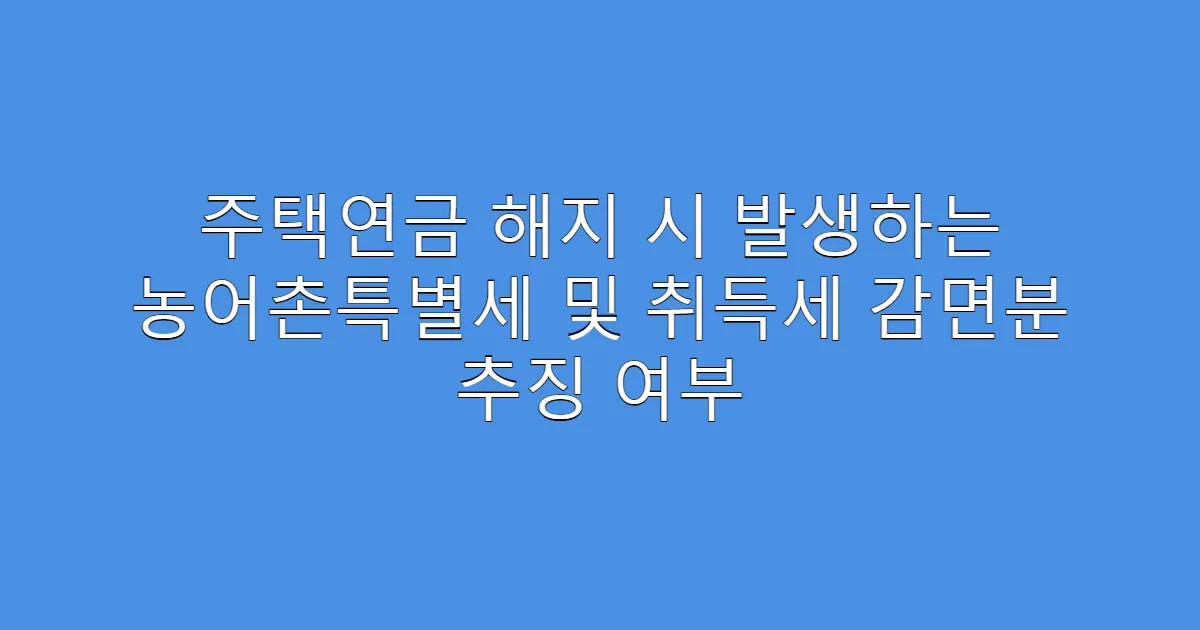 주택연금 해지 시 발생하는 농어촌특별세 및 취득세 감면분 추징 여부