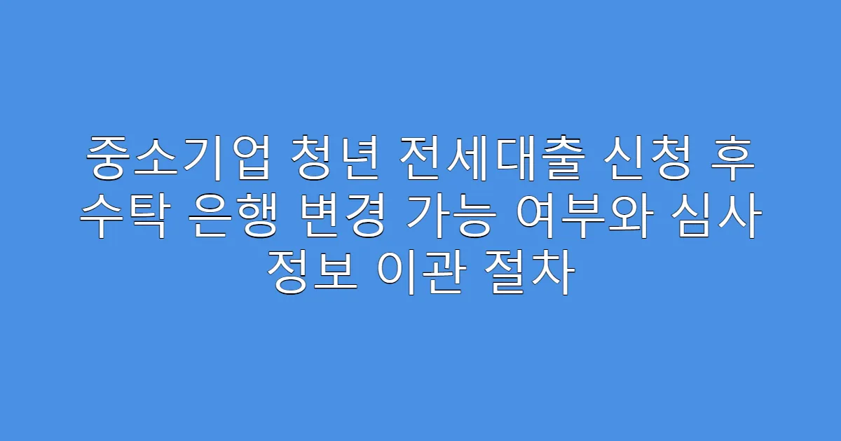 중소기업 청년 전세대출 신청 후 수탁 은행 변경 가능 여부와 심사 정보 이관 절차
