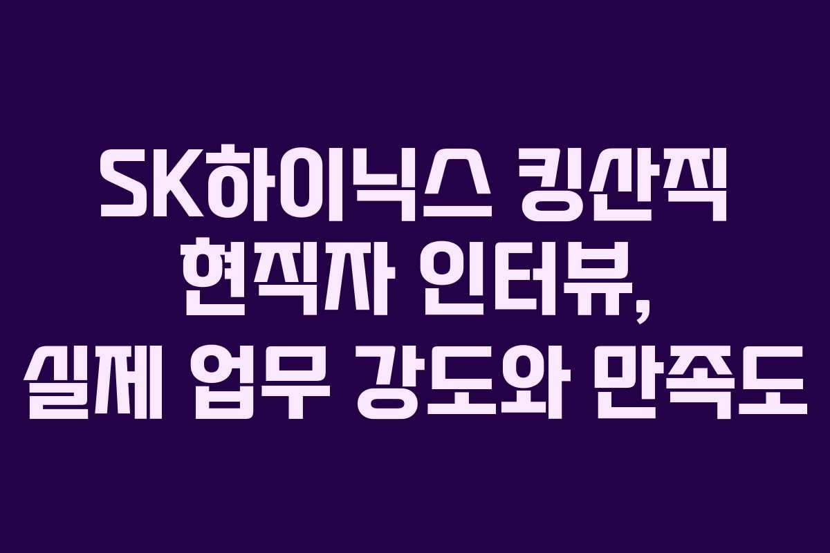 SK하이닉스 킹산직 현직자 인터뷰, 실제 업무 강도와 만족도